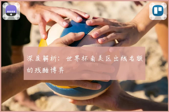 深度解析:世界杯南美区出线名额的残酷博弈