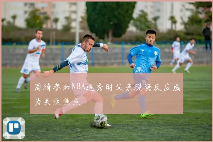 周琦参加NBA选秀时父亲现场反应成为关注焦点