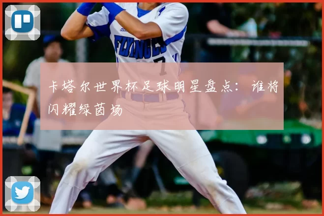 卡塔尔世界杯足球明星盘点:谁将闪耀绿茵场