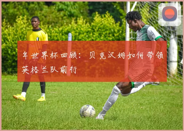 年世界杯回顾：贝克汉姆如何带领英格兰队前行