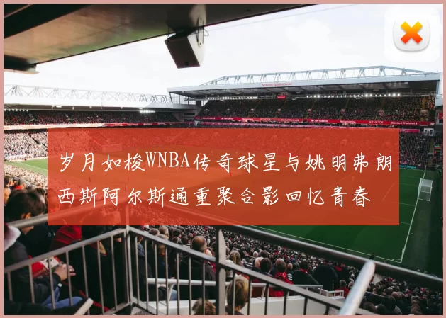 岁月如梭WNBA传奇球星与姚明弗朗西斯阿尔斯通重聚合影回忆青春