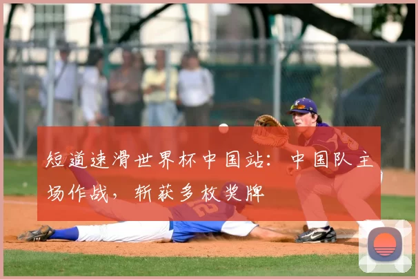 短道速滑世界杯中国站:中国队主场作战,斩获多枚奖牌