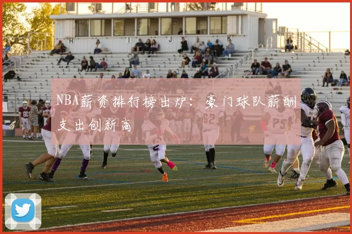 NBA薪资排行榜出炉：豪门球队薪酬支出创新高