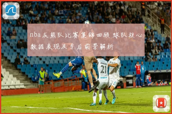 nba灰熊队比赛集锦回顾 球队核心数据表现及季后前景解析