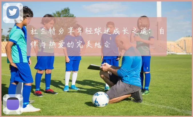 杜兰特分享年轻球迷成长之道：自律与热爱的完美结合