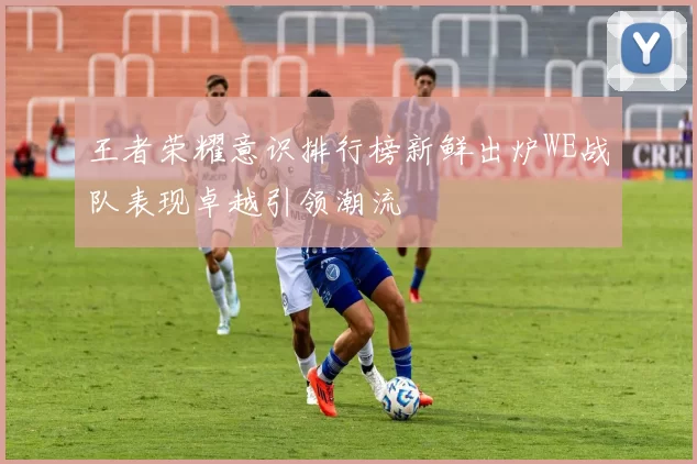 王者荣耀意识排行榜新鲜出炉WE战队表现卓越引领潮流