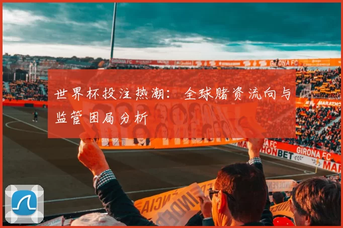 世界杯投注热潮:全球赌资流向与监管困局分析