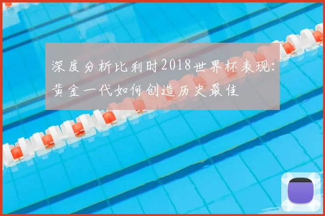 深度分析比利时2018世界杯表现：黄金一代如何创造历史最佳