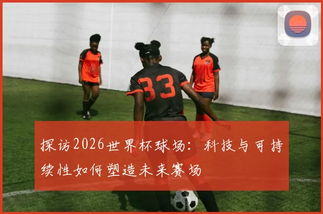 探访2026世界杯球场:科技与可持续性如何塑造未来赛场