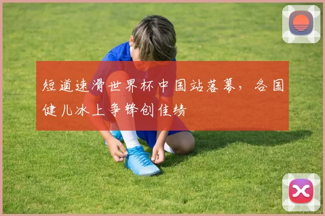 短道速滑世界杯中国站落幕,各国健儿冰上争锋创佳绩