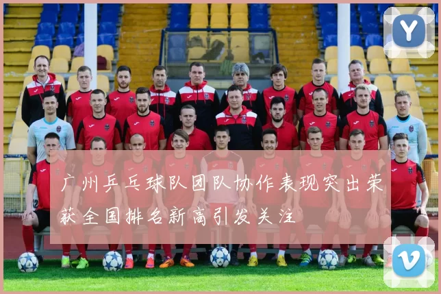 广州乒乓球队团队协作表现突出荣获全国排名新高引发关注
