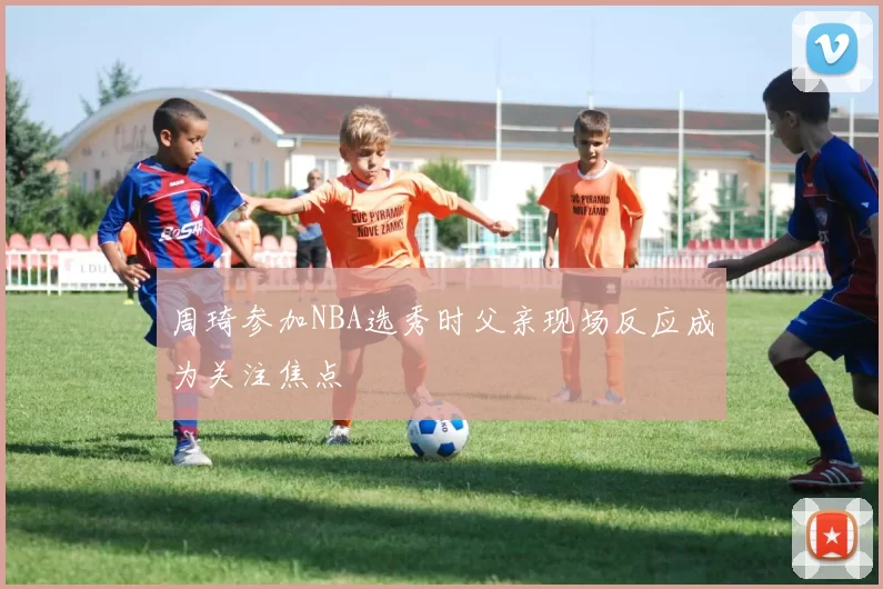 周琦参加NBA选秀时父亲现场反应成为关注焦点