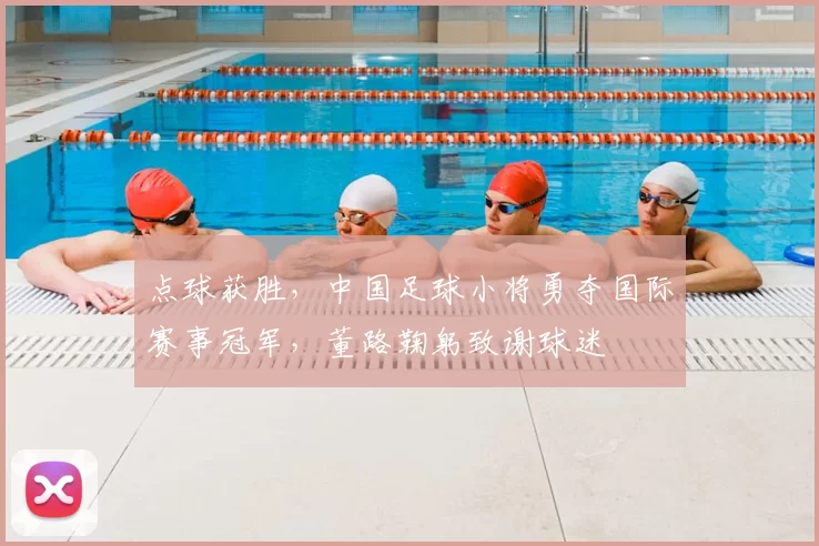 点球获胜，中国足球小将勇夺国际赛事冠军，董路鞠躬致谢球迷