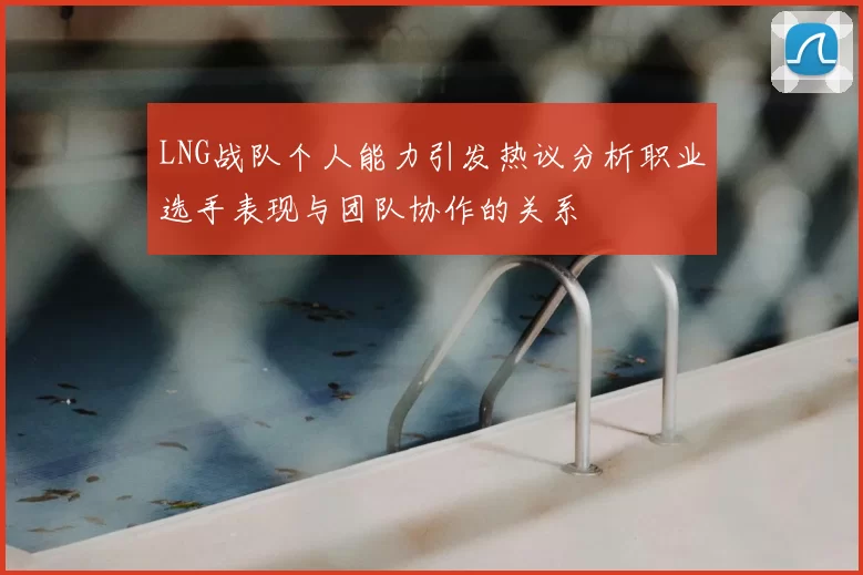 LNG战队个人能力引发热议分析职业选手表现与团队协作的关系