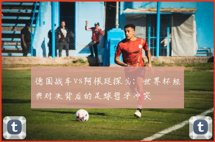 德国战车vs阿根廷探戈:世界杯经典对决背后的足球哲学冲突