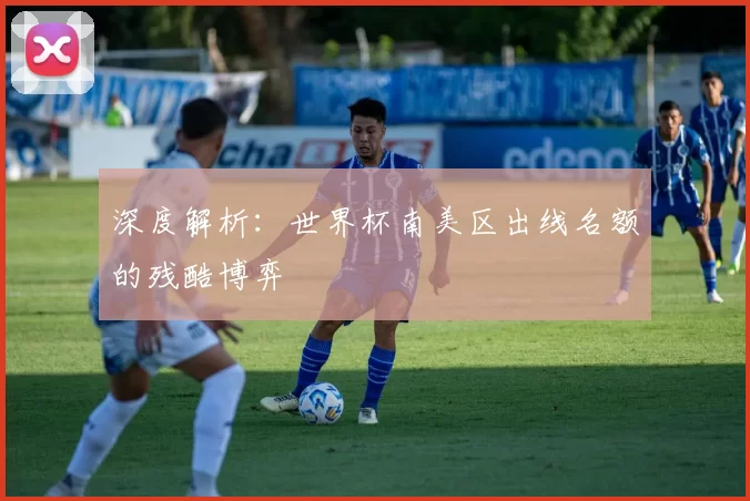 深度解析:世界杯南美区出线名额的残酷博弈