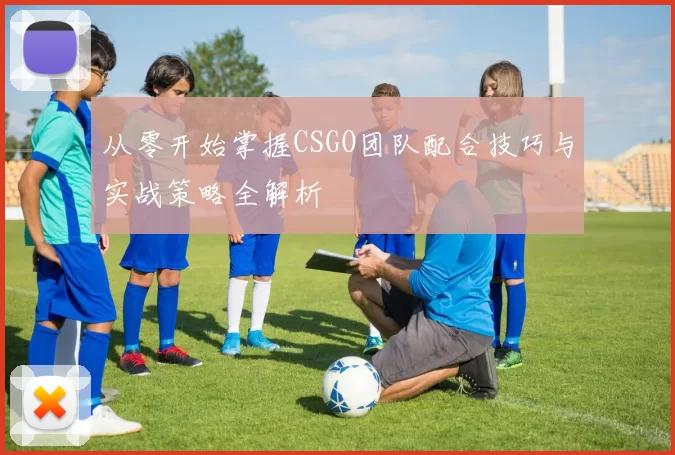 从零开始掌握CSGO团队配合技巧与实战策略全解析