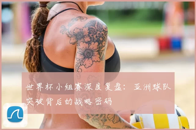 世界杯小组赛深度复盘：亚洲球队突破背后的战略密码