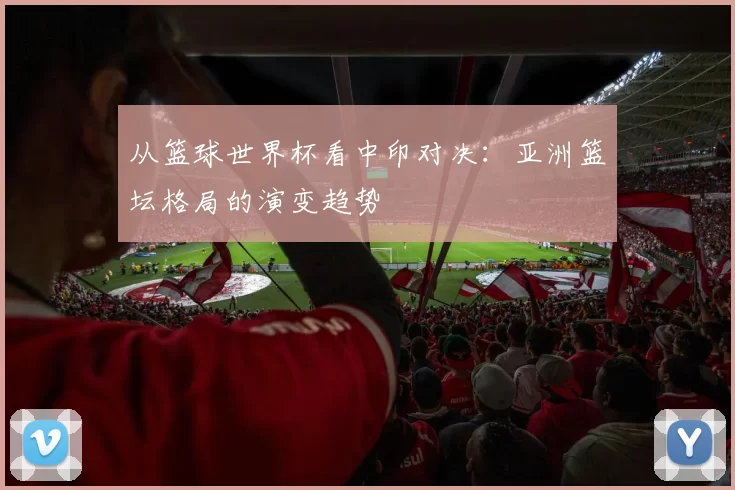 从篮球世界杯看中印对决:亚洲篮坛格局的演变趋势