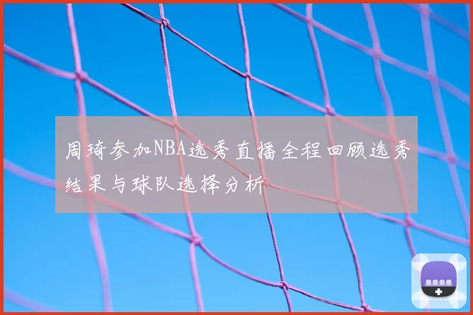 周琦参加NBA选秀直播全程回顾选秀结果与球队选择分析