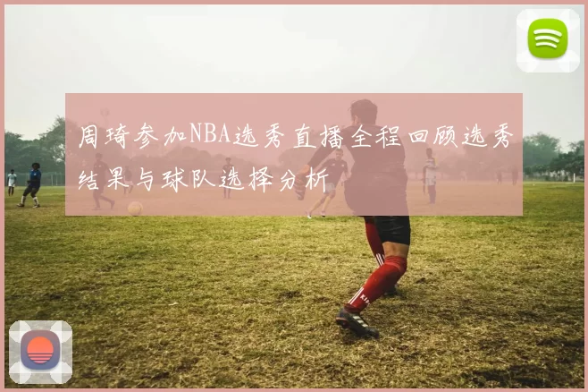 周琦参加NBA选秀直播全程回顾选秀结果与球队选择分析