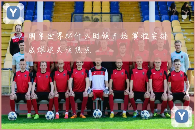 明年世界杯什么时候开始 赛程安排成球迷关注焦点