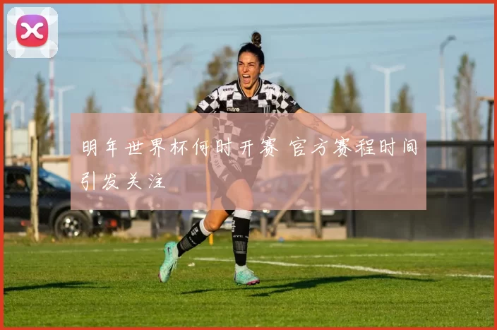 明年世界杯何时开赛 官方赛程时间引发关注