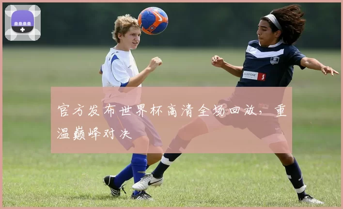官方发布世界杯高清全场回放,重温巅峰对决