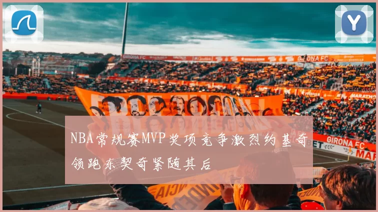 NBA常规赛MVP奖项竞争激烈约基奇领跑东契奇紧随其后