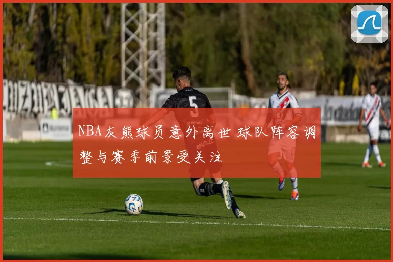 NBA灰熊球员意外离世 球队阵容调整与赛季前景受关注