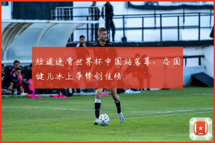 短道速滑世界杯中国站落幕,各国健儿冰上争锋创佳绩