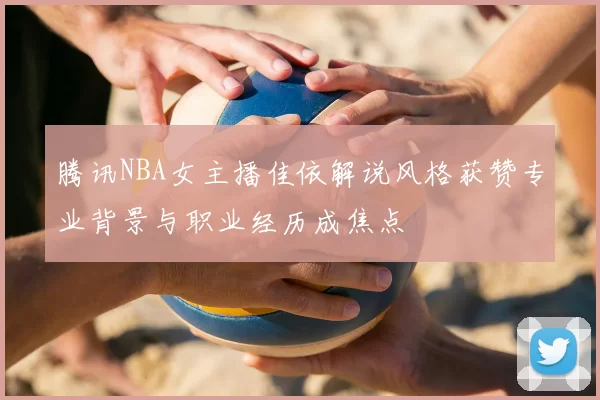 腾讯NBA女主播佳依解说风格获赞专业背景与职业经历成焦点