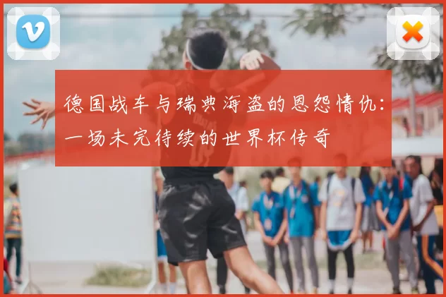 德国战车与瑞典海盗的恩怨情仇：一场未完待续的世界杯传奇