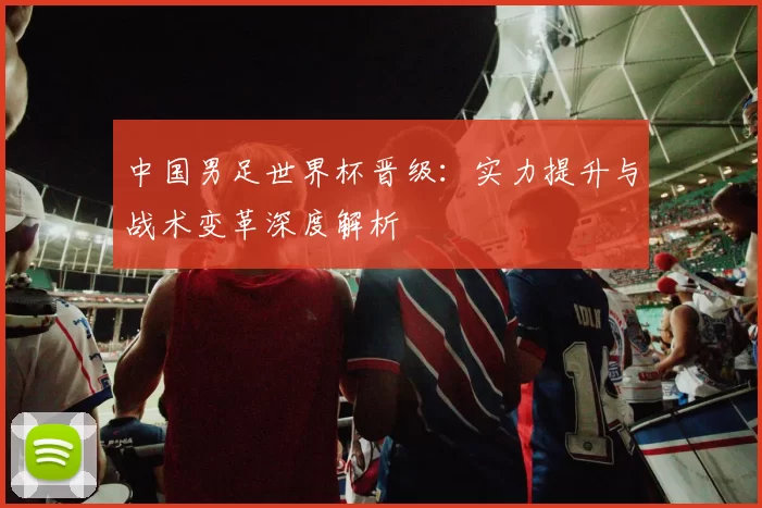 中国男足世界杯晋级：实力提升与战术变革深度解析