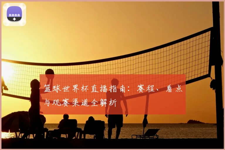 篮球世界杯直播指南:赛程、看点与观赛渠道全解析