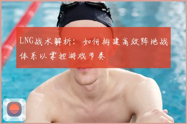 LNG战术解析：如何构建高效阵地战体系以掌控游戏节奏