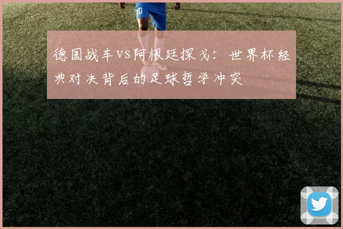 德国战车vs阿根廷探戈：世界杯经典对决背后的足球哲学冲突