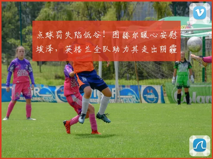 点球罚失陷低谷!图赫尔暖心安慰埃泽,英格兰全队助力其走出阴霾_球员_本赛季_赖斯