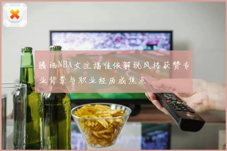腾讯NBA女主播佳依解说风格获赞专业背景与职业经历成焦点