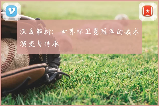 深度解析：世界杯卫冕冠军的战术演变与传承