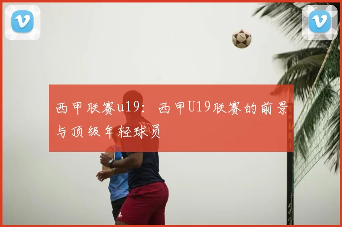 西甲联赛u19：西甲U19联赛的前景与顶级年轻球员