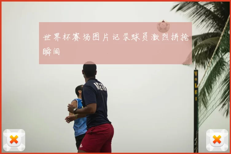 世界杯赛场图片记录球员激烈拼抢瞬间