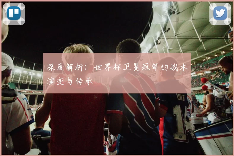 深度解析：世界杯卫冕冠军的战术演变与传承