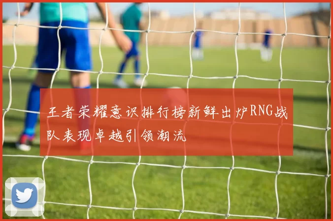 王者荣耀意识排行榜新鲜出炉RNG战队表现卓越引领潮流