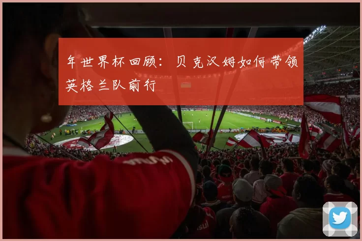 年世界杯回顾：贝克汉姆如何带领英格兰队前行