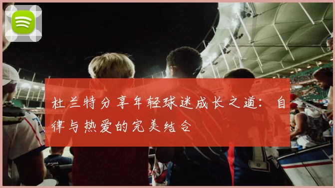 杜兰特分享年轻球迷成长之道：自律与热爱的完美结合
