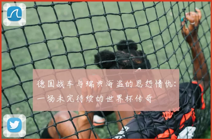 德国战车与瑞典海盗的恩怨情仇：一场未完待续的世界杯传奇