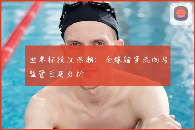 世界杯投注热潮:全球赌资流向与监管困局分析