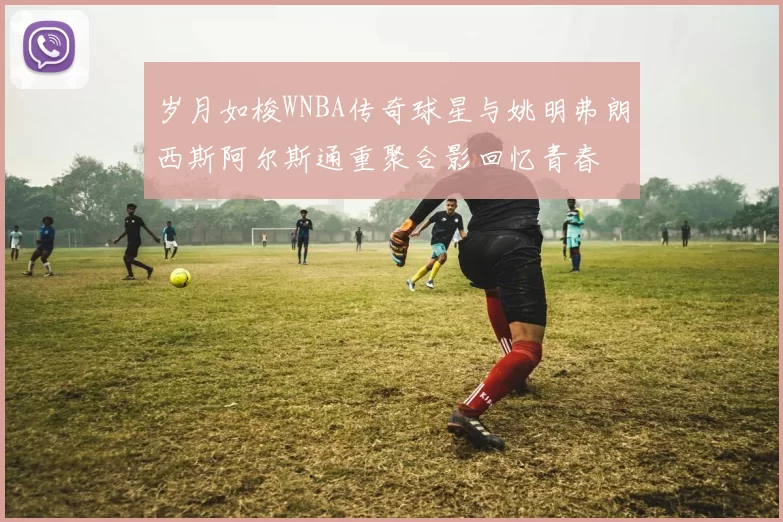岁月如梭WNBA传奇球星与姚明弗朗西斯阿尔斯通重聚合影回忆青春