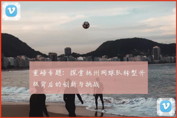 重磅专题：探索杭州网球队转型升级背后的创新与挑战